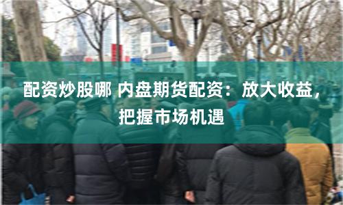 配资炒股哪 内盘期货配资：放大收益，把握市场机遇