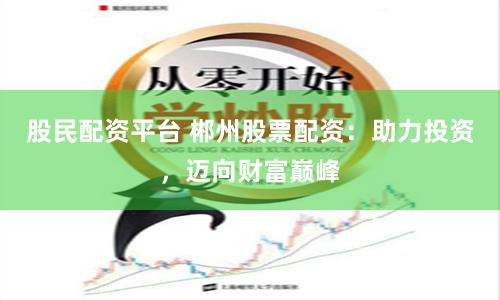 股民配资平台 郴州股票配资：助力投资，迈向财富巅峰