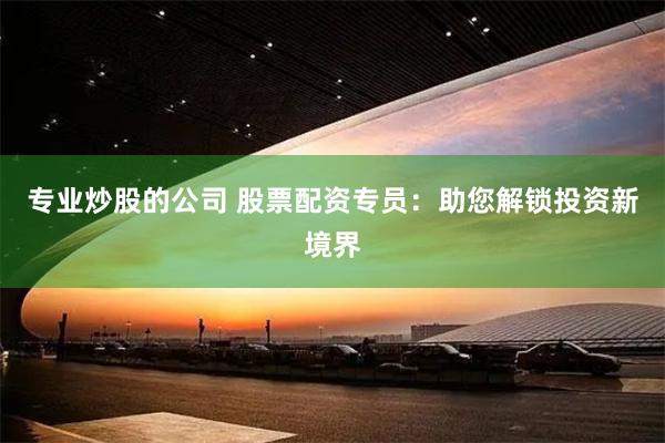 专业炒股的公司 股票配资专员：助您解锁投资新境界