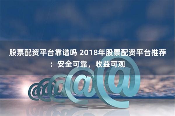 股票配资平台靠谱吗 2018年股票配资平台推荐：安全可靠，收益可观