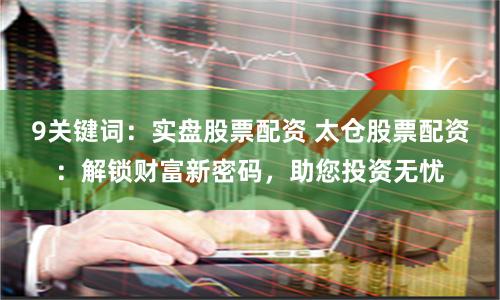 9关键词：实盘股票配资 太仓股票配资：解锁财富新密码，助您投资无忧